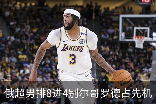 俄超男排8进4别尔哥罗德占先机 张景胤首发9扣9中