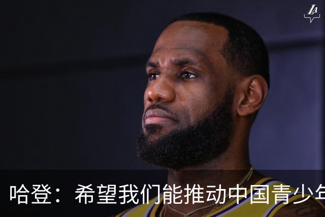 哈登：希望我们能推动中国青少年的发展，想帮更多中国球员进NBA