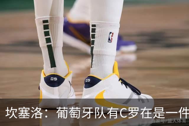 坎塞洛：葡萄牙队有C罗在是一件幸事，我们会一直支持他
