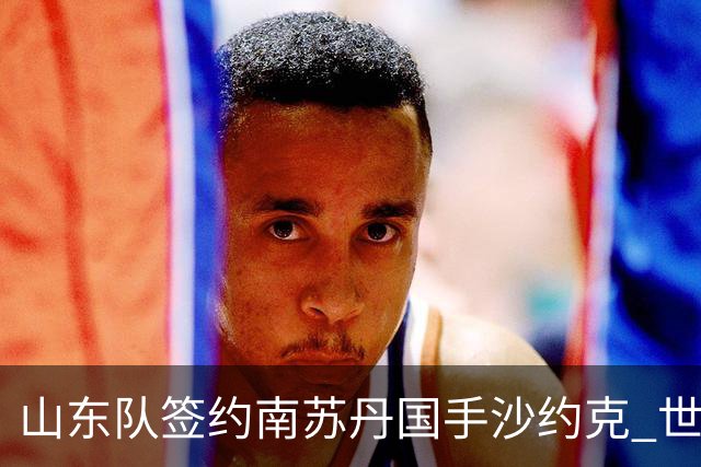 山东队签约南苏丹国手沙约克 世界杯场均13分