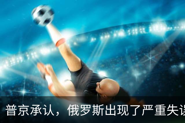 普京承认，俄罗斯出现了严重失误，这是俄乌冲突以来非常罕见的。