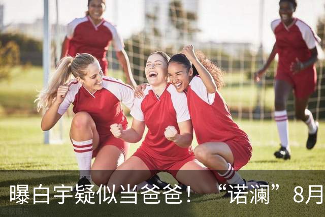 曝白宇疑似当爸爸！“诺澜”8月视频肚大如箩，评论区“像产后”