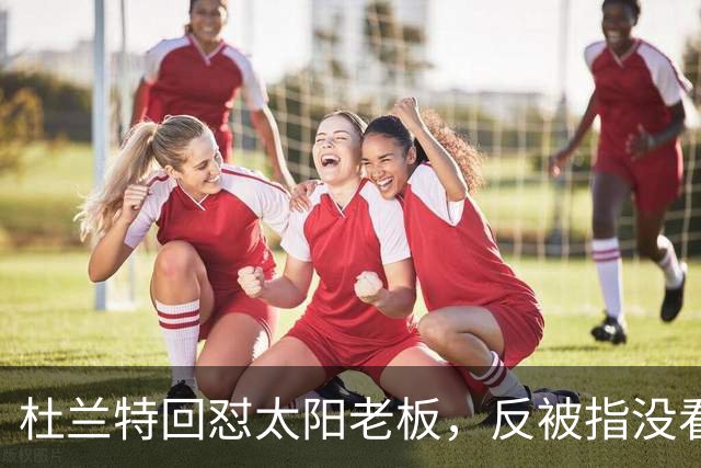 杜兰特回怼太阳老板，反被指没看完整采访