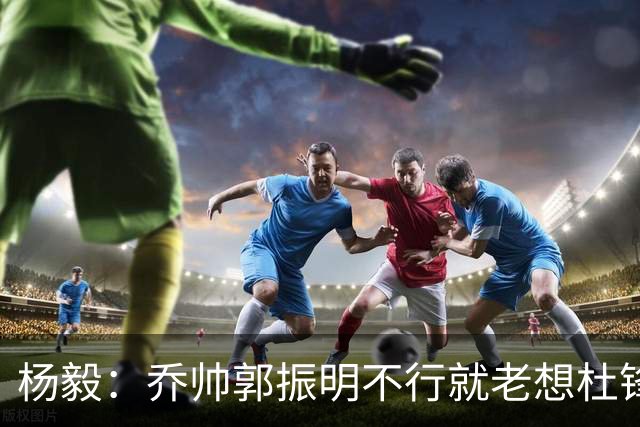 杨毅：乔帅郭振明不行就老想杜锋姚明，现任不行该找下一任 怎么能回头？