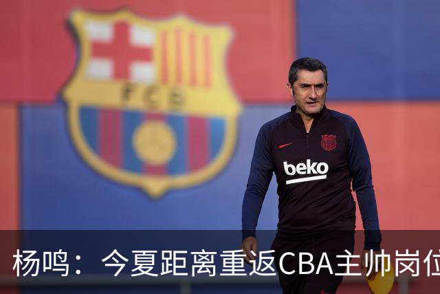 杨鸣：今夏距离重返CBA主帅岗位很近 但有一些选择和不同的看法