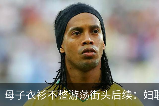 母子衣衫不整游荡街头后续：妇联介入，官方曝光身份，果然不简单