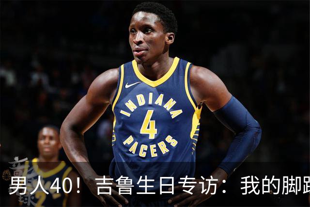 男人40！吉鲁生日专访：我的脚踝受过很多罪，右脚踝韧带几乎没了