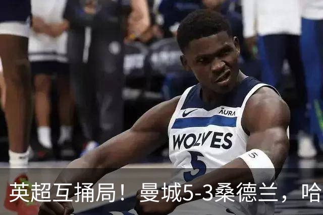 英超互捅局！曼城5-3桑德兰，哈兰德打通关锁定胜局，布罗比轻松戴帽