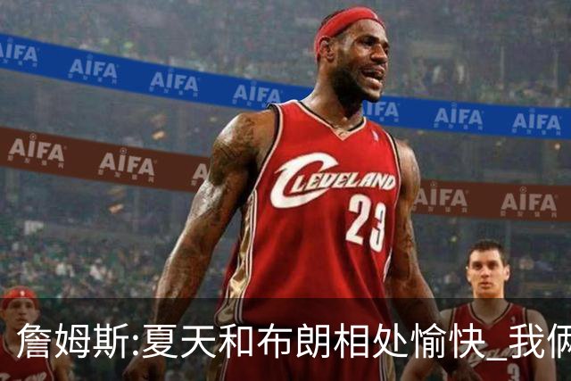 詹姆斯:夏天和布朗相处愉快 我俩经历过夺冠过程想让球队步调统一