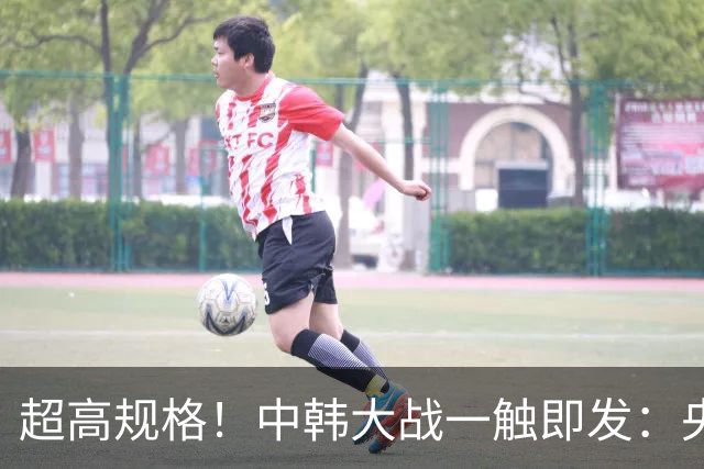超高规格！中韩大战一触即发：央视5套转播，首次启用VAR裁判
