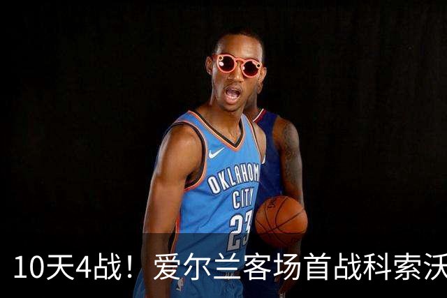10天4战！爱尔兰客场首战科索沃，锋霸6场6球成最大威胁