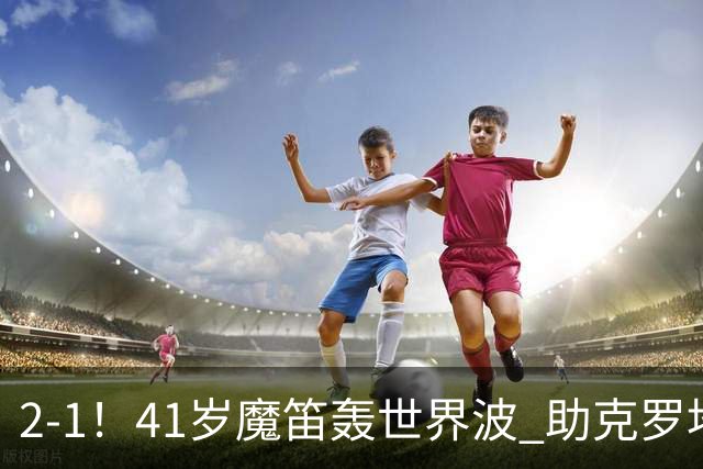 2-1！41岁魔笛轰世界波 助克罗地亚欧国联开门红 获8.2分全场最高